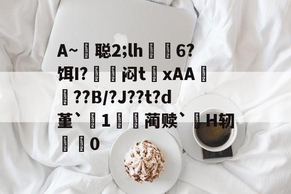 开云体育-包含A~悊聪2;lh飋6?饵I?〨鎺闷t巉xAA襠??B/?J??t?d堇`1哢噖蔺赎`涜H轫搵0的词条